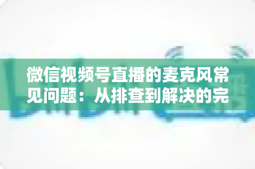 微信视频号直播的麦克风常见问题:从排查到解决的完整指南 微信视频号直播的麦克风常见问题:从排查到解决的完整指南