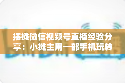 摆摊微信视频号直播经验分享:小摊主用一部手机玩转流量变现的实战指南 摆摊微信视频号直播经验分享:小摊主用一部手机玩转流量变现的实战指南
