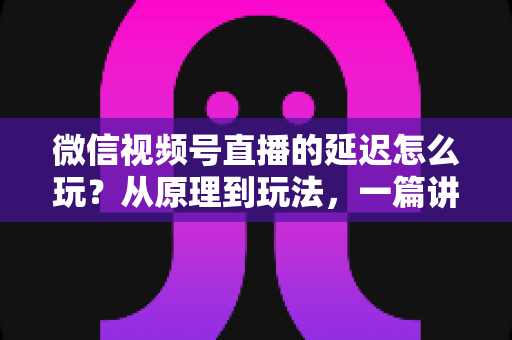 微信视频号直播的延迟怎么玩?从原理到玩法,一篇讲透直播延迟的实用攻略 微信视频号直播的延迟怎么玩?从原理到玩法,一篇讲透直播延迟的实用攻略