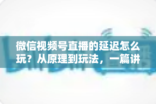 微信视频号直播的延迟怎么玩?从原理到玩法,一篇讲透直播延迟的实用攻略 微信视频号直播的延迟怎么玩?从原理到玩法,一篇讲透直播延迟的实用攻略
