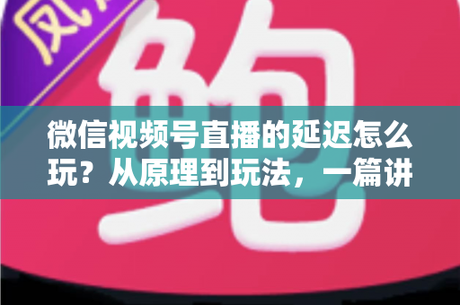 微信视频号直播的延迟怎么玩?从原理到玩法,一篇讲透直播延迟的实用攻略 微信视频号直播的延迟怎么玩?从原理到玩法,一篇讲透直播延迟的实用攻略