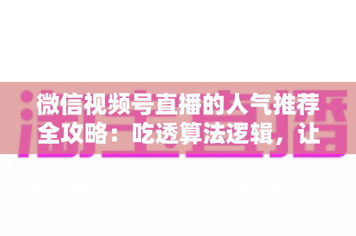 微信视频号直播的人气推荐全攻略：吃透算法逻辑，让直播间流量持续增长