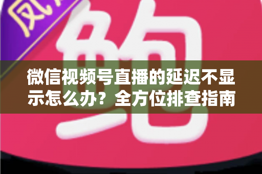 微信视频号直播的延迟不显示怎么办?全方位排查指南与实用解决方案 微信视频号直播的延迟不显示怎么办?全方位排查指南与实用解决方案