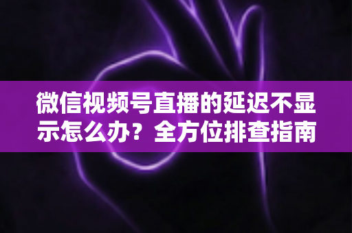 微信视频号直播的延迟不显示怎么办?全方位排查指南与实用解决方案 微信视频号直播的延迟不显示怎么办?全方位排查指南与实用解决方案