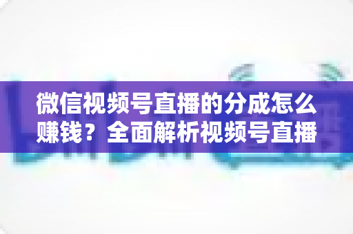 微信视频号直播的分成怎么赚钱?全面解析视频号直播变现方法与实操技巧 微信视频号直播的分成怎么赚钱?全面解析视频号直播变现方法与实操技巧