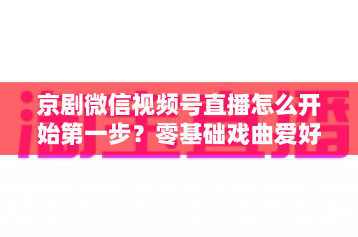 京剧微信视频号直播怎么开始第一步?零基础戏曲爱好者快速开播全流程实用指南 京剧微信视频号直播怎么开始第一步?零基础戏曲爱好者快速开播全流程实用指南