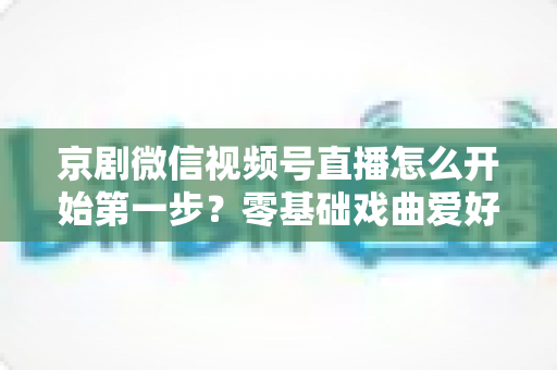 京剧微信视频号直播怎么开始第一步?零基础戏曲爱好者快速开播全流程实用指南 京剧微信视频号直播怎么开始第一步?零基础戏曲爱好者快速开播全流程实用指南