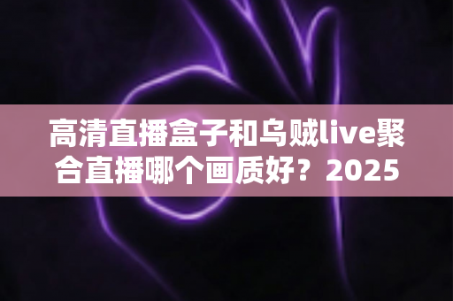 高清直播盒子和乌贼live聚合直播哪个画质好？2025年观影画质深度对比评测指南