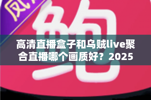 高清直播盒子和乌贼live聚合直播哪个画质好？2025年观影画质深度对比评测指南