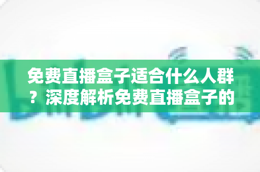 免费直播盒子适合什么人群？深度解析免费直播盒子的理想用户与实用选购攻略
