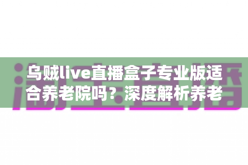 乌贼live直播盒子专业版适合养老院吗？深度解析养老机构娱乐设备选型的实用性、优势与部署建议