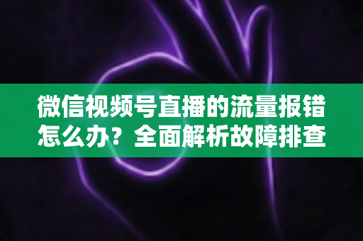 微信视频号直播的流量报错怎么办?全面解析故障排查与解决方案指南 微信视频号直播的流量报错怎么办?全面解析故障排查与解决方案指南