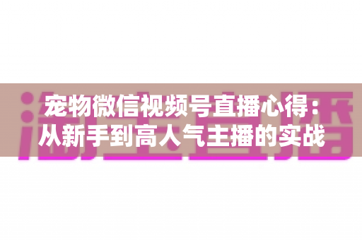 宠物微信视频号直播心得:从新手到高人气主播的实战经验全解析 宠物微信视频号直播心得:从新手到高人气主播的实战经验全解析