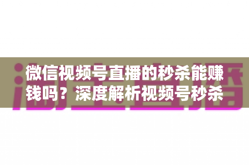 微信视频号直播的秒杀能赚钱吗？深度解析视频号秒杀玩法的盈利真相与实操指南