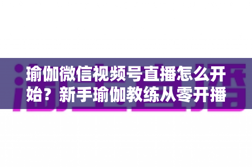 瑜伽微信视频号直播怎么开始?新手瑜伽教练从零开播的完整实操指南 瑜伽微信视频号直播怎么开始?新手瑜伽教练从零开播的完整实操指南