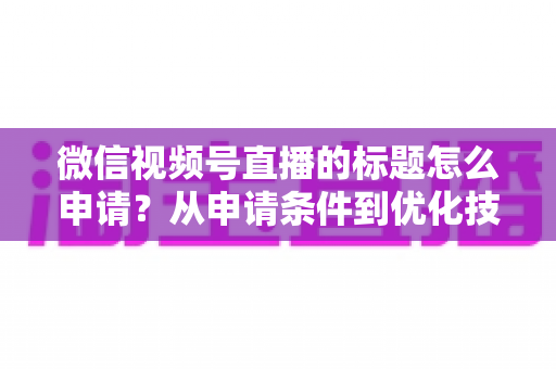 微信视频号直播的标题怎么申请？从申请条件到优化技巧的保姆级完整指南