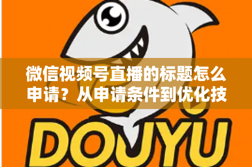 微信视频号直播的标题怎么申请？从申请条件到优化技巧的保姆级完整指南