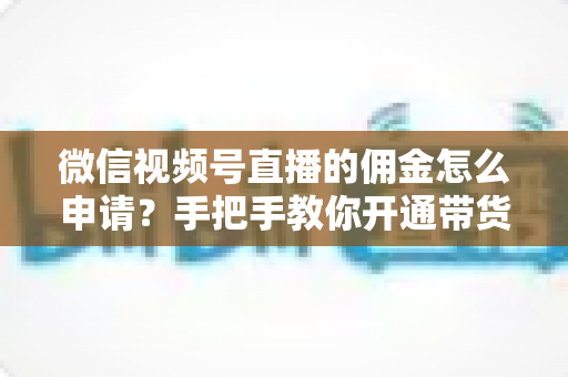 微信视频号直播的佣金怎么申请？手把手教你开通带货赚钱权限的完整指南
