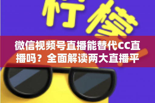 微信视频号直播能替代CC直播吗？全面解读两大直播平台的优劣与未来趋势