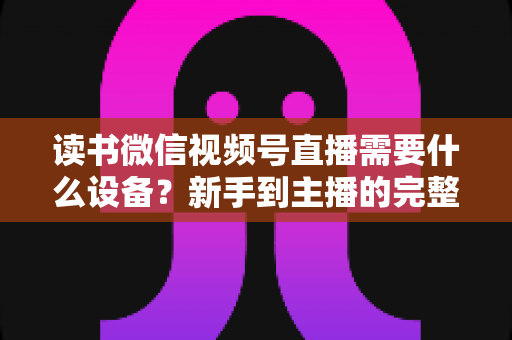 读书微信视频号直播需要什么设备?新手到主播的完整设备清单与实战搭建指南 读书微信视频号直播需要什么设备?新手到主播的完整设备清单与实战搭建指南
