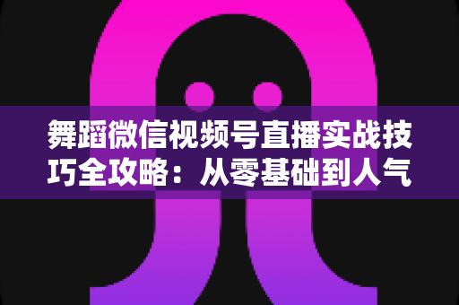 舞蹈微信视频号直播实战技巧全攻略:从零基础到人气主播的进阶秘籍 舞蹈微信视频号直播实战技巧全攻略:从零基础到人气主播的进阶秘籍