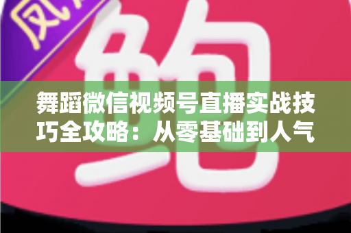 舞蹈微信视频号直播实战技巧全攻略：从零基础到人气主播的进阶秘籍