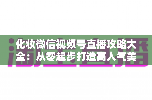 化妆微信视频号直播攻略大全：从零起步打造高人气美妆直播间的实战秘籍