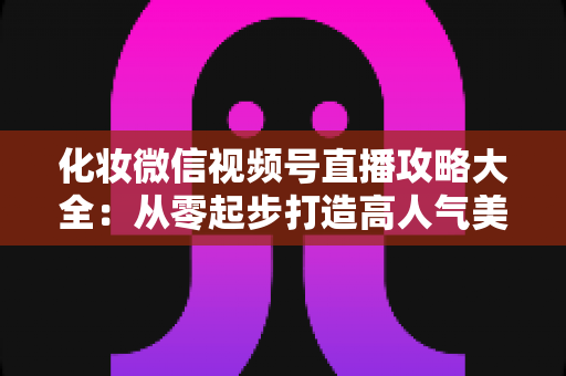 化妆微信视频号直播攻略大全：从零起步打造高人气美妆直播间的实战秘籍