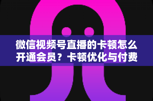 微信视频号直播的卡顿怎么开通会员?卡顿优化与付费功能开通全流程实用指南 微信视频号直播的卡顿怎么开通会员?卡顿优化与付费功能开通全流程实用指南
