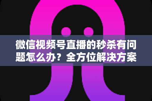 微信视频号直播的秒杀有问题怎么办？全方位解决方案与实用避坑指南