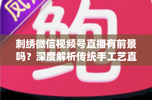 刺绣微信视频号直播有前景吗?深度解析传统手工艺直播的机遇、变现路径与未来发展 刺绣微信视频号直播有前景吗?深度解析传统手工艺直播的机遇、变现路径与未来发展