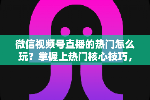 微信视频号直播的热门怎么玩?掌握上热门核心技巧,快速引爆直播间流量 微信视频号直播的热门怎么玩?掌握上热门核心技巧,快速引爆直播间流量