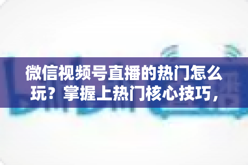 微信视频号直播的热门怎么玩?掌握上热门核心技巧,快速引爆直播间流量 微信视频号直播的热门怎么玩?掌握上热门核心技巧,快速引爆直播间流量