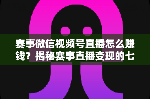 赛事微信视频号直播怎么赚钱?揭秘赛事直播变现的七大主流渠道与实战攻略 赛事微信视频号直播怎么赚钱?揭秘赛事直播变现的七大主流渠道与实战攻略
