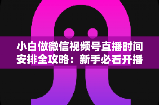 小白做微信视频号直播时间安排全攻略：新手必看开播时段规划与涨粉实战指南