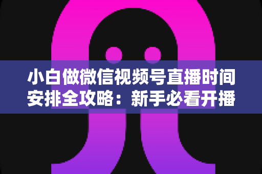 小白做微信视频号直播时间安排全攻略：新手必看开播时段规划与涨粉实战指南