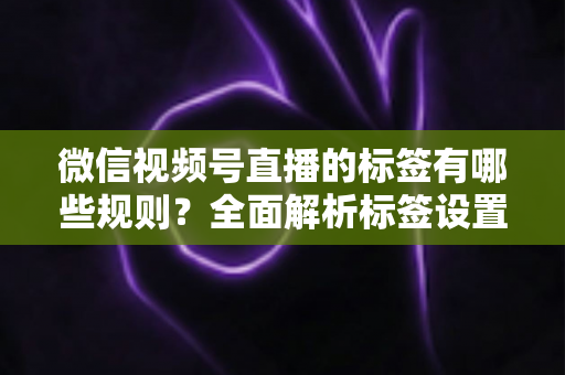 微信视频号直播的标签有哪些规则？全面解析标签设置规范与流量增长秘诀