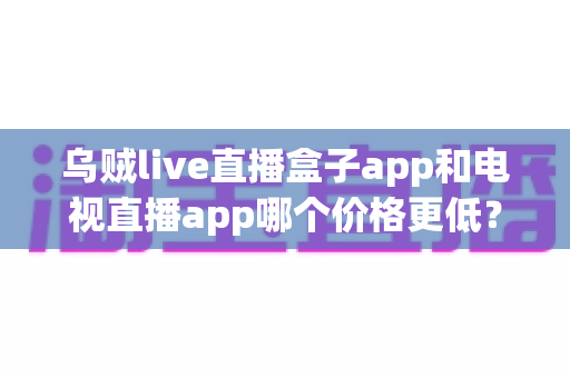 乌贼live直播盒子app和电视直播app哪个价格更低?全面价格对比与选购指南 乌贼live直播盒子app和电视直播app哪个价格更低?全面价格对比与选购指南