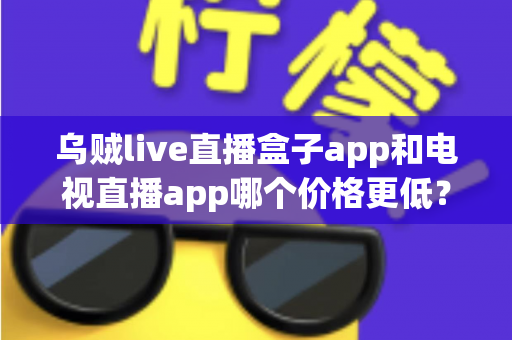 乌贼live直播盒子app和电视直播app哪个价格更低？全面价格对比与选购指南