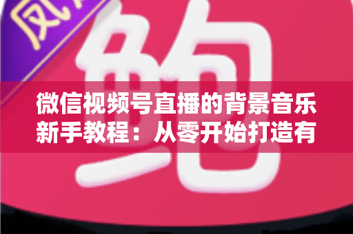微信视频号直播的背景音乐新手教程:从零开始打造有氛围的直播间 微信视频号直播的背景音乐新手教程:从零开始打造有氛围的直播间