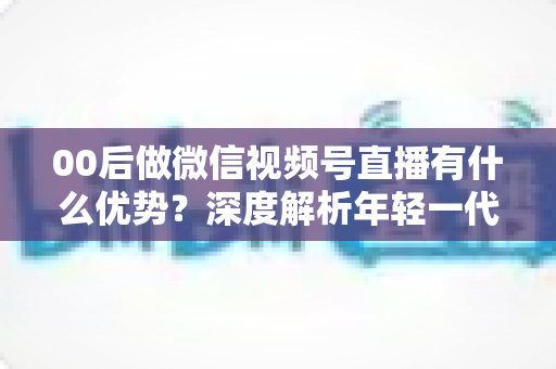 00后做微信视频号直播有什么优势?深度解析年轻一代在视频号直播赛道的机遇与玩法 00后做微信视频号直播有什么优势?深度解析年轻一代在视频号直播赛道的机遇与玩法