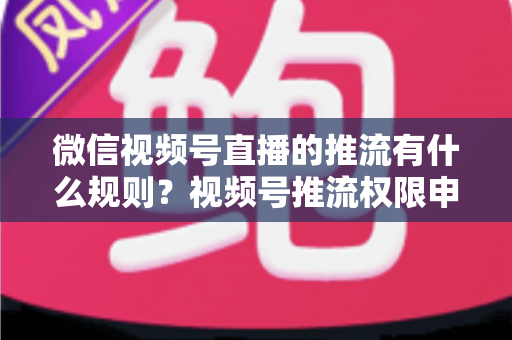 微信视频号直播的推流有什么规则?视频号推流权限申请、技术参数与内容合规一站式指南 微信视频号直播的推流有什么规则?视频号推流权限申请、技术参数与内容合规一站式指南