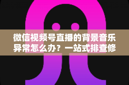 微信视频号直播的背景音乐异常怎么办?一站式排查修复与预防全攻略 微信视频号直播的背景音乐异常怎么办?一站式排查修复与预防全攻略