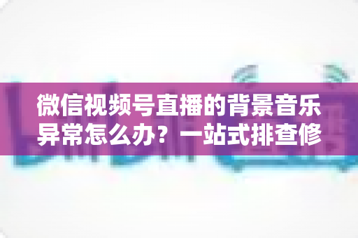 微信视频号直播的背景音乐异常怎么办?一站式排查修复与预防全攻略 微信视频号直播的背景音乐异常怎么办?一站式排查修复与预防全攻略