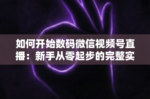 如何开始数码微信视频号直播:新手从零起步的完整实战指南 如何开始数码微信视频号直播:新手从零起步的完整实战指南