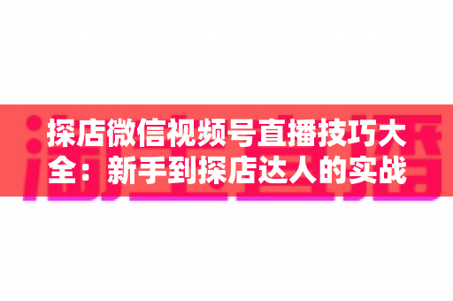 探店微信视频号直播技巧大全：新手到探店达人的实战进阶指南