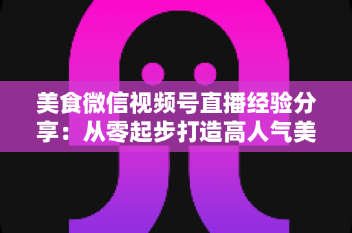 美食微信视频号直播经验分享:从零起步打造高人气美食直播间的实战指南 美食微信视频号直播经验分享:从零起步打造高人气美食直播间的实战指南