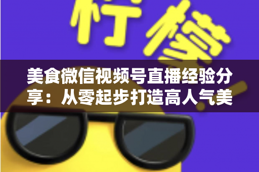 美食微信视频号直播经验分享:从零起步打造高人气美食直播间的实战指南 美食微信视频号直播经验分享:从零起步打造高人气美食直播间的实战指南