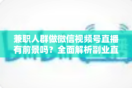 兼职人群做微信视频号直播有前景吗？全面解析副业直播的机会、挑战与实操路径