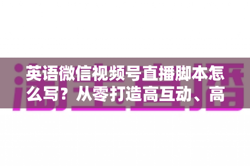 英语微信视频号直播脚本怎么写?从零打造高互动、高转化的英语直播脚本全攻略 英语微信视频号直播脚本怎么写?从零打造高互动、高转化的英语直播脚本全攻略